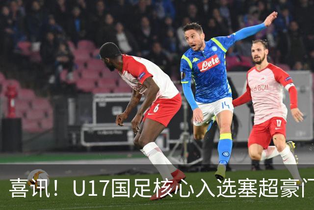 喜讯！U17国足核心入选塞超豪门U19季前集训24人名单，值得期待